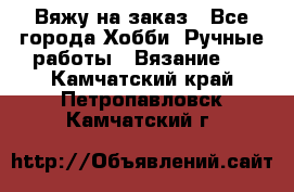 Вяжу на заказ - Все города Хобби. Ручные работы » Вязание   . Камчатский край,Петропавловск-Камчатский г.